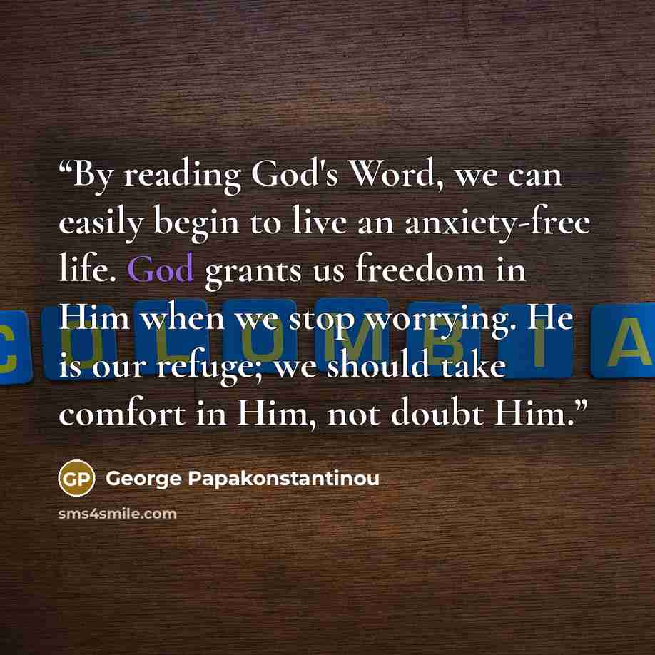 “By reading God's Word, we can easily begin to live an anxiety-free life. God grants us freedom in Him when we stop worrying. He is our refuge; we should take comfort in Him, not doubt Him.” quote by George Papakonstantinou