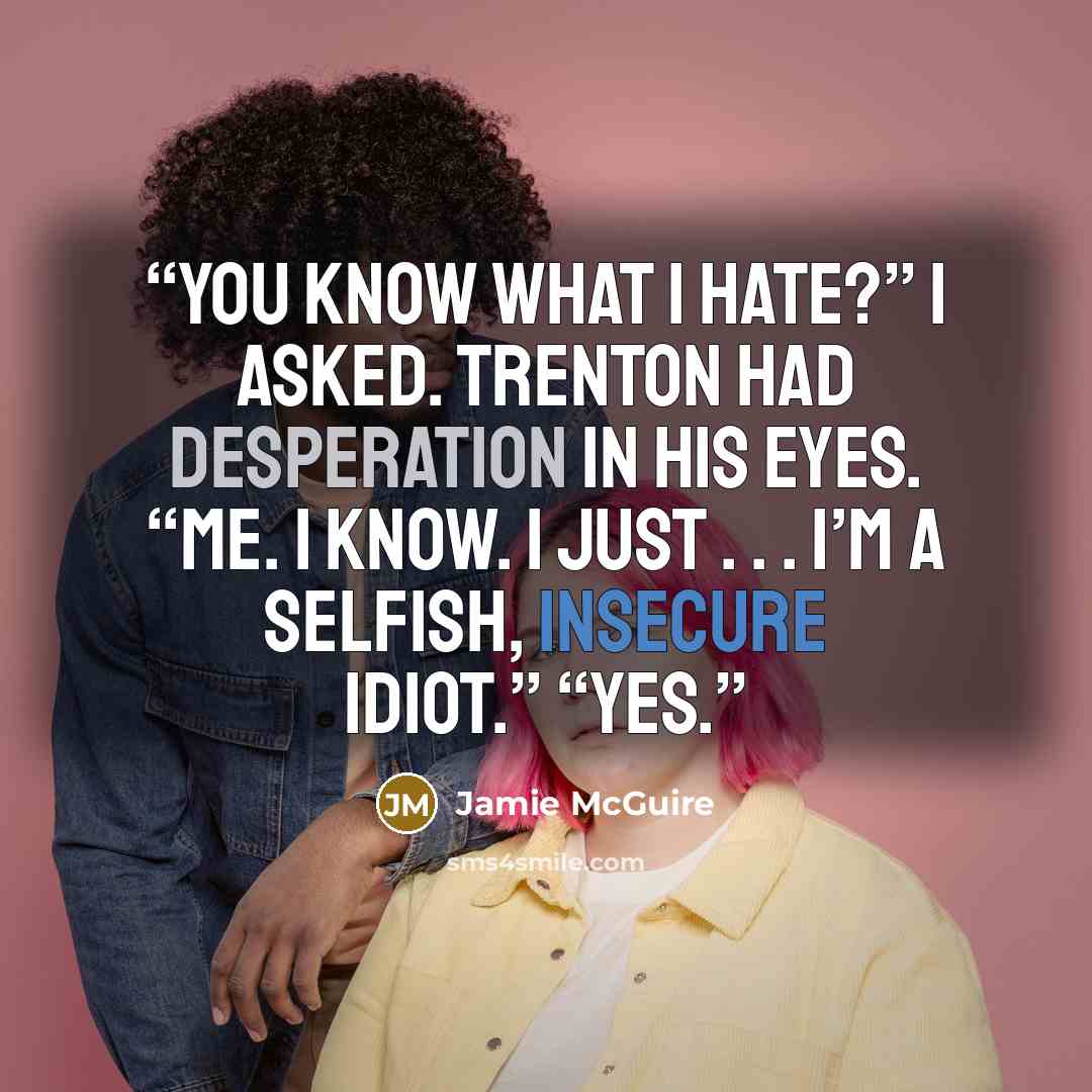 “You know what I hate?” I asked. Trenton had desperation in his eyes. “Me. I know. I just . . . I’m a selfish, insecure idiot.” “Yes.” quote by Jamie McGuire