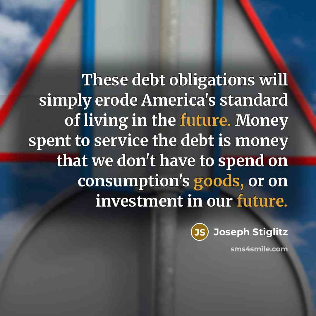 “These debt obligations will simply erode America's standard of living in the future. Money spent to service the debt is money that we don't have to spend on consumption's goods, or on investment in our future.” quote by Joseph Stiglitz