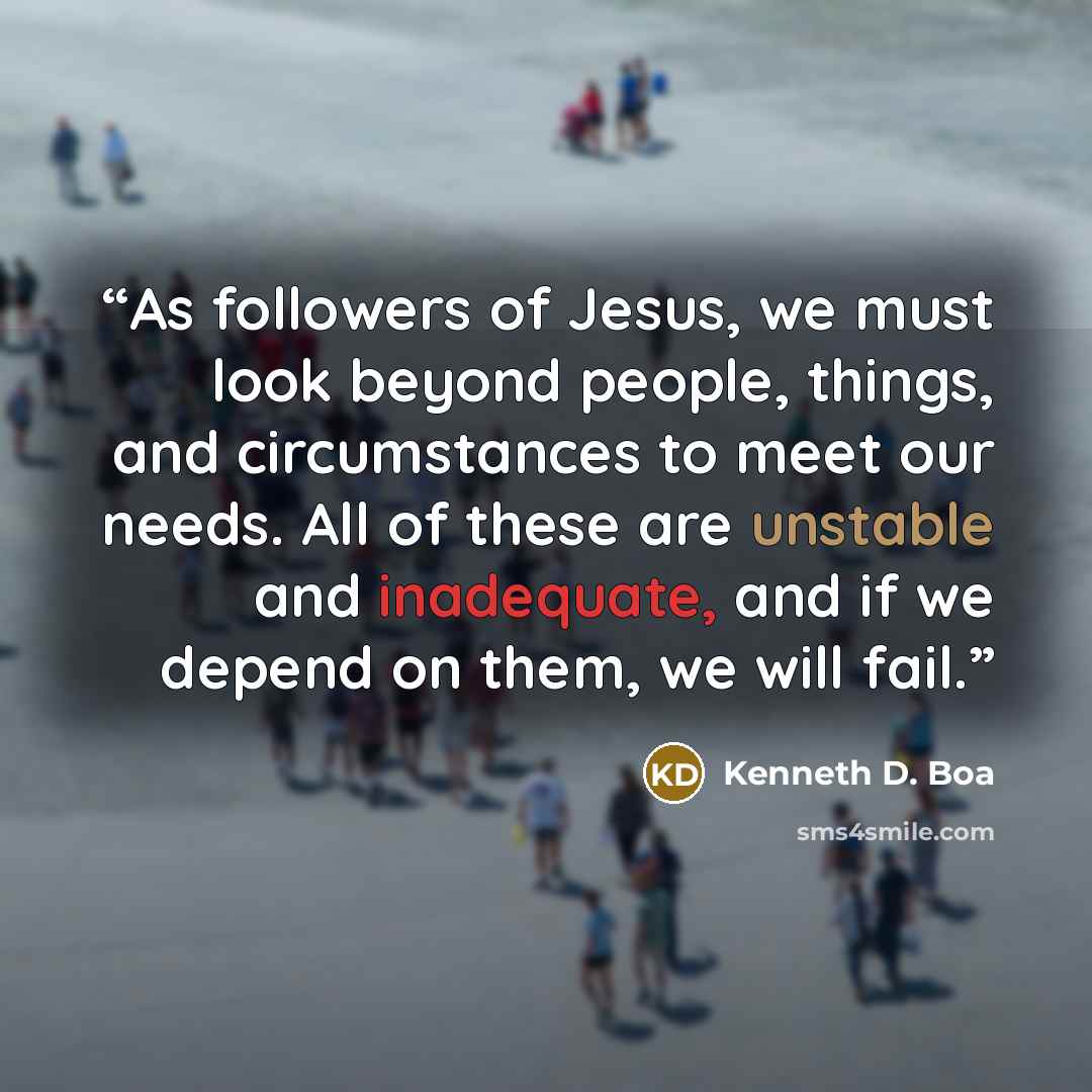 “As followers of Jesus, we must look beyond people, things, and circumstances to meet our needs. All of these are unstable and inadequate, and if we depend on them, we will fail.” quote by Kenneth D. Boa