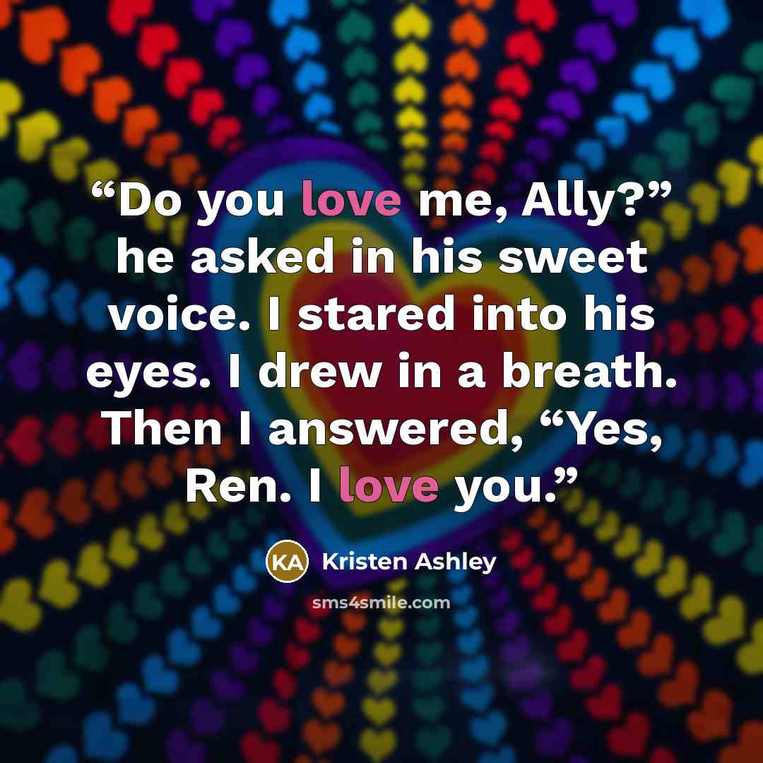 “Do you love me, Ally?” he asked in his sweet voice. I stared into his eyes. I drew in a breath. Then I answered, “Yes, Ren. I love you.” quote by Kristen Ashley