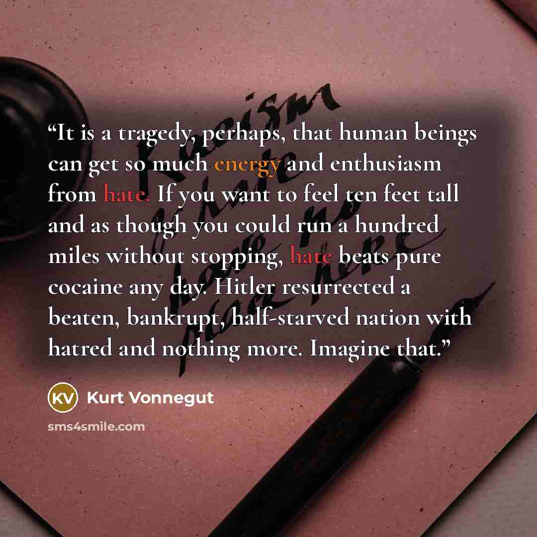“It is a tragedy, perhaps, that human beings can get so much energy and enthusiasm from hate. If you want to feel ten feet tall and as though you could run a hundred miles without stopping, hate beats pure cocaine any day. Hitler resurrected a beaten, bankrupt, half-starved nation with hatred and…” quote by Kurt Vonnegut