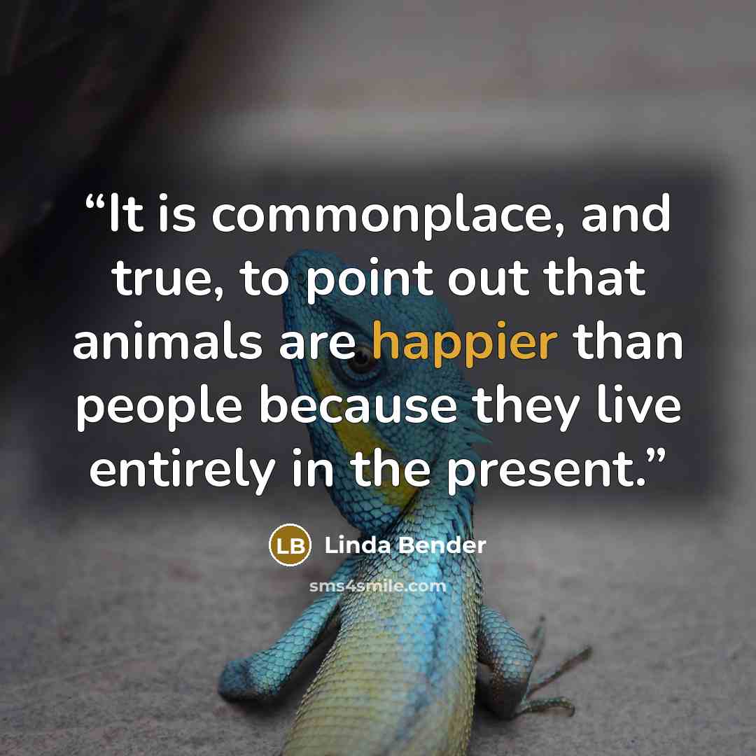“It is commonplace, and true, to point out that animals are happier than people because they live entirely in the present.” quote by Linda Bender