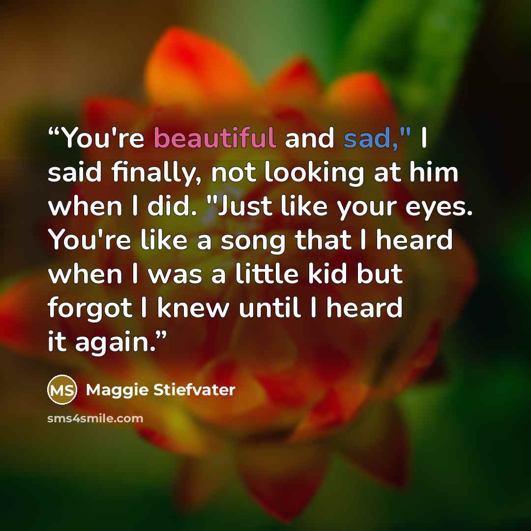 “You're beautiful and sad," I said finally, not looking at him when I did. "Just like your eyes. You're like a song that I heard when I was a little kid but forgot I knew until I heard it again.” quote by Maggie Stiefvater