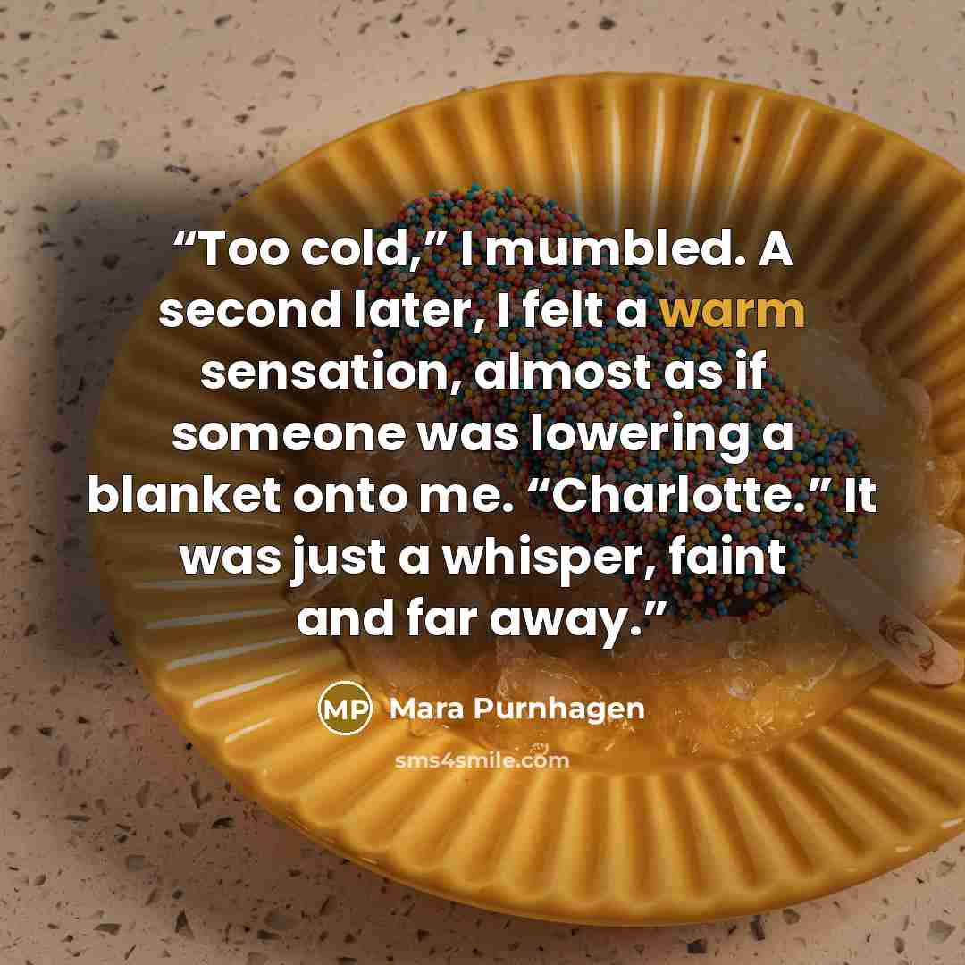 “Too cold,” I mumbled. A second later, I felt a warm sensation, almost as if someone was lowering a blanket onto me. “Charlotte.” It was just a whisper, faint and far away.” quote by Mara Purnhagen