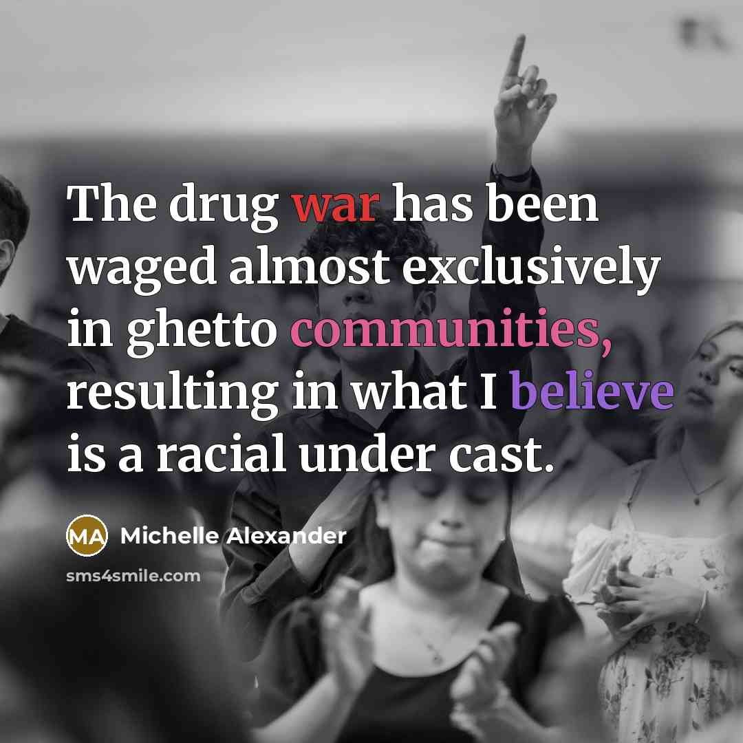 “The drug war has been waged almost exclusively in ghetto communities, resulting in what I believe is a racial under cast.” quote by Michelle Alexander