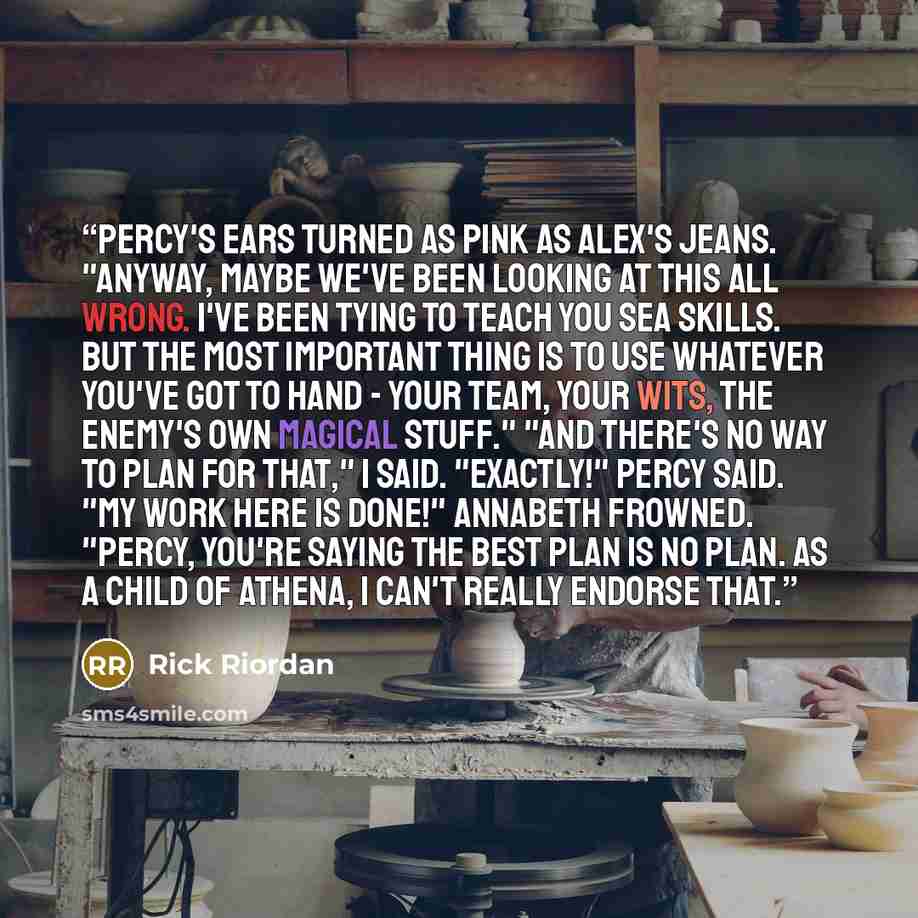“Percy's ears turned as pink as Alex's jeans. "Anyway, maybe we've been looking at this all wrong. I've been tying to teach you sea skills. But the most important thing is to use whatever you've got to hand - your team, your wits, the enemy's own magical stuff." "And there's no way to plan for…” quote by Rick Riordan