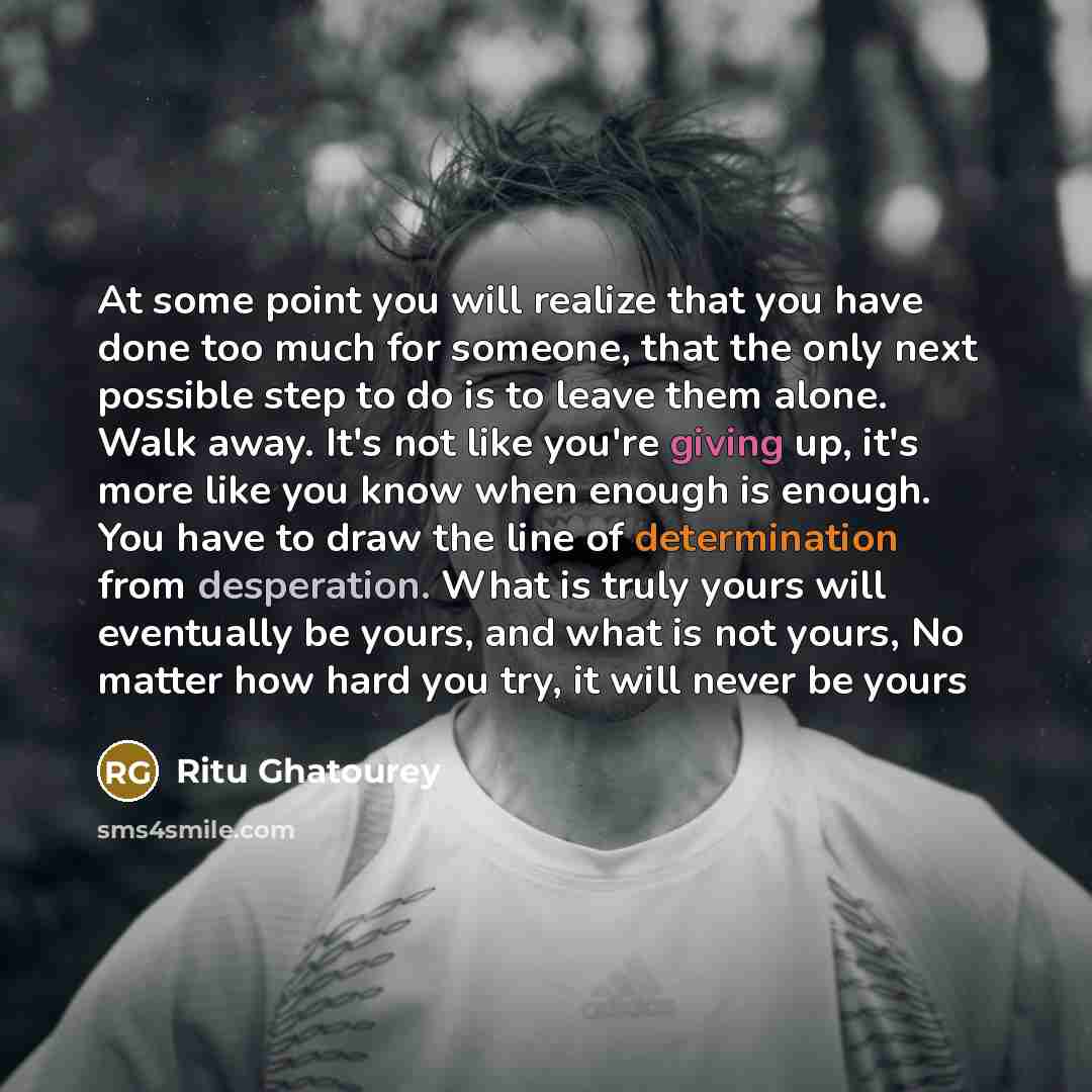 “At some point you will realize that you have done too much for someone, that the only next possible step to do is to leave them alone. Walk away. It's not like you're giving up, it's more like you know when enough is enough. You have to draw the line of determination from desperation. What is…” quote by Ritu Ghatourey