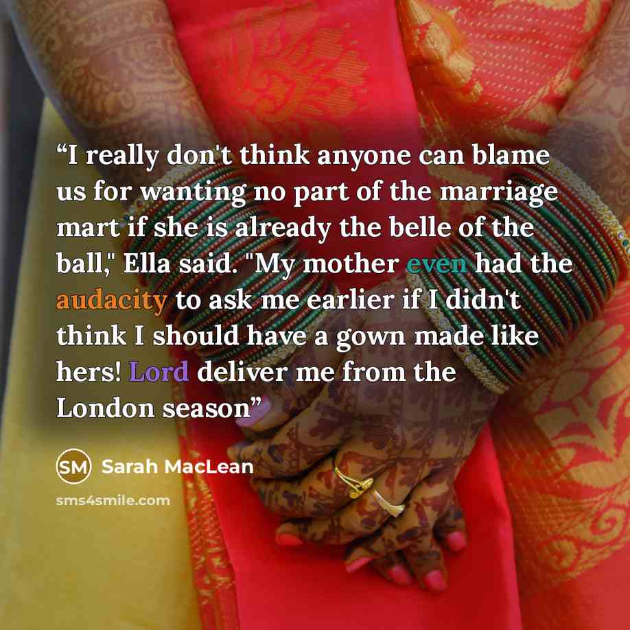 “I really don't think anyone can blame us for wanting no part of the marriage mart if she is already the belle of the ball," Ella said. "My mother even had the audacity to ask me earlier if I didn't think I should have a gown made like hers! Lord deliver me from the London season” quote by Sarah MacLean