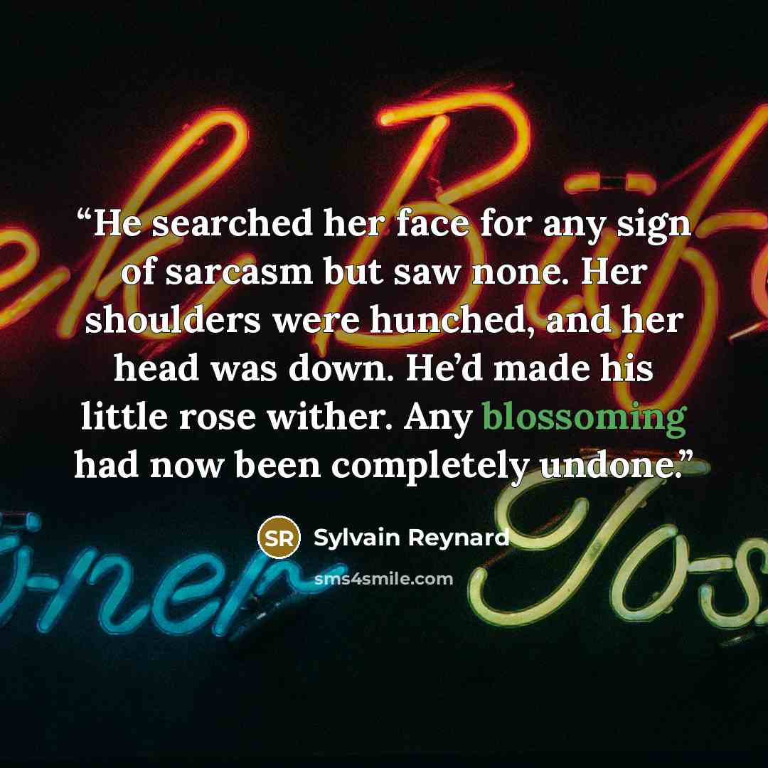 “He searched her face for any sign of sarcasm but saw none. Her shoulders were hunched, and her head was down. He’d made his little rose wither. Any blossoming had now been completely undone.” quote by Sylvain Reynard