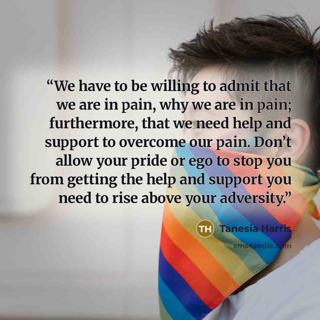“We have to be willing to admit that we are in pain, why we are in pain; furthermore, that we need help and support to overcome our pain. Don’t allow your pride or ego to stop you from getting the help and support you need to rise above your adversity.” quote by Tanesia Harris