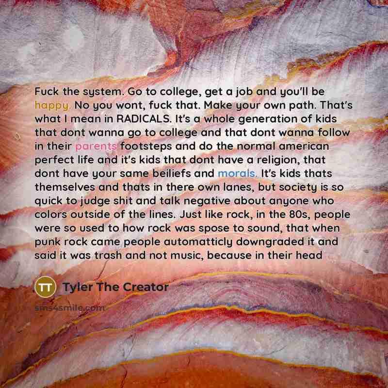 “Fuck the system. Go to college, get a job and you'll be happy. No you wont, fuck that. Make your own path. That's what I mean in RADICALS. It's a whole generation of kids that dont wanna go to college and that dont wanna follow in their parents footsteps and do the normal american perfect life and…” quote by Tyler The Creator