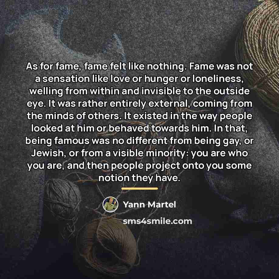 “As for fame, fame felt like nothing. Fame was not…” quote by Yann Martel