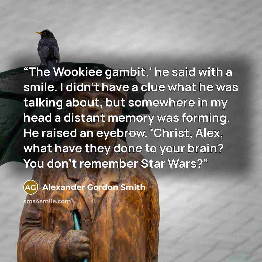 “The Wookiee gambit.' he said with a smile. I didn't have a clue what he was talking about, but somewhere in my head a distant memory was forming. He raised an eyebrow. 'Christ, Alex, what have they done to your brain? You don't remember Star Wars?” quote by Alexander Gordon Smith