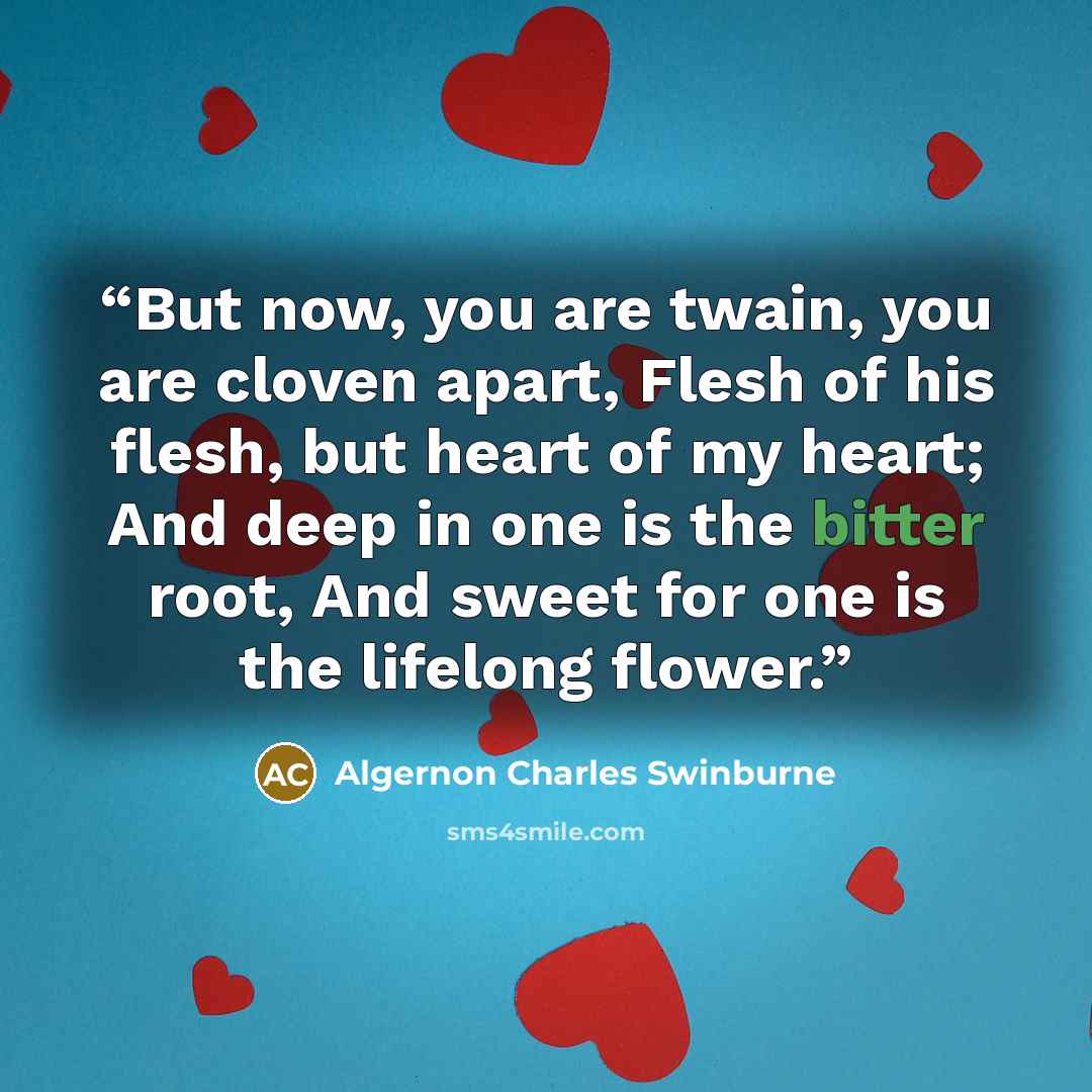 “But now, you are twain, you are cloven apart, Flesh of his flesh, but heart of my heart; And deep in one is the bitter root, And sweet for one is the lifelong flower.” quote by Algernon Charles Swinburne