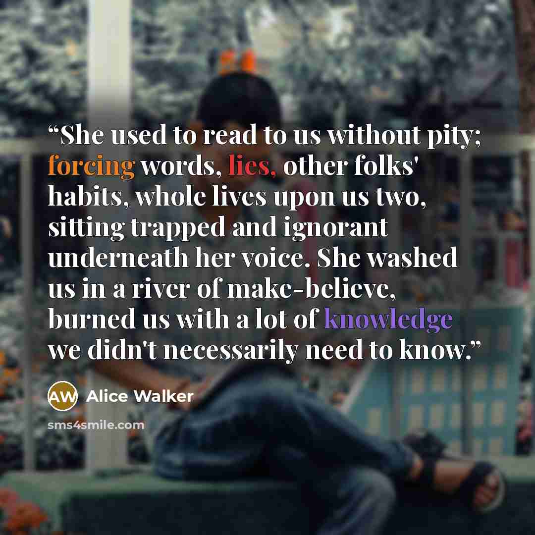 “She used to read to us without pity; forcing words, lies, other folks' habits, whole lives upon us two, sitting trapped and ignorant underneath her voice. She washed us in a river of make-believe, burned us with a lot of knowledge we didn't necessarily need to know.” quote by Alice Walker
