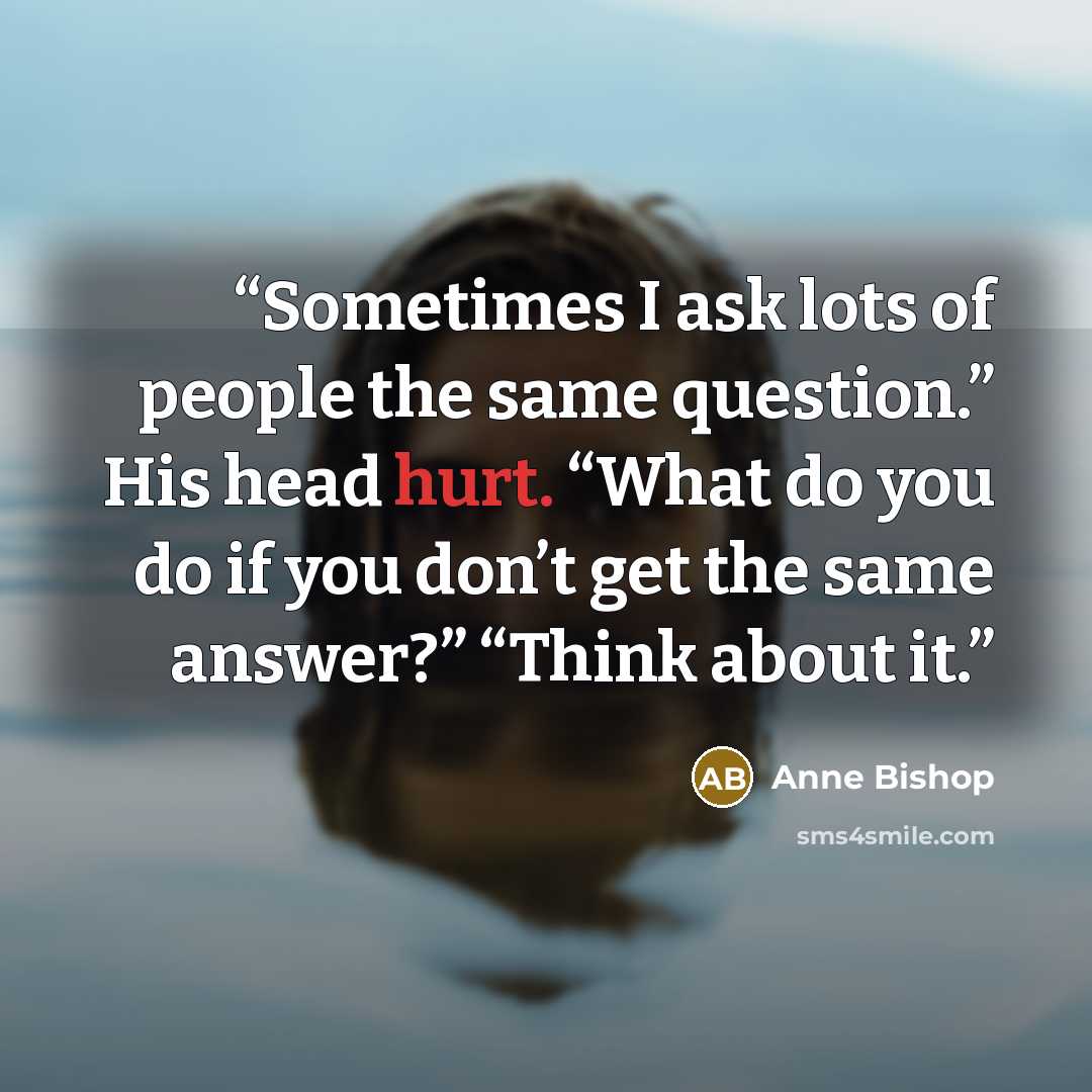 “Sometimes I ask lots of people the same question.” His head hurt. “What do you do if you don’t get the same answer?” “Think about it.” quote by Anne Bishop