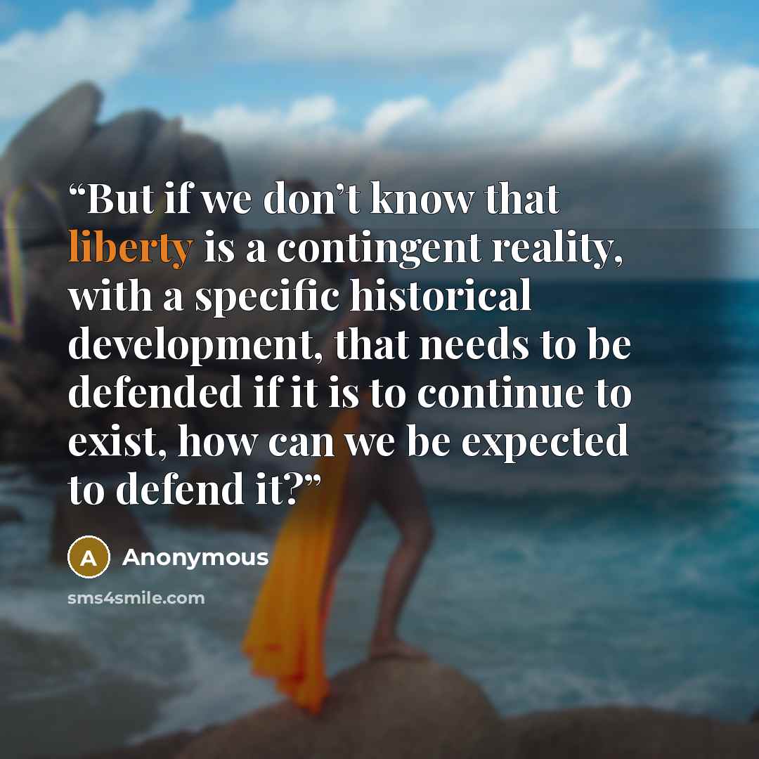 “But if we don’t know that liberty is a contingent reality, with a specific historical development, that needs to be defended if it is to continue to exist, how can we be expected to defend it?” quote by Anonymous