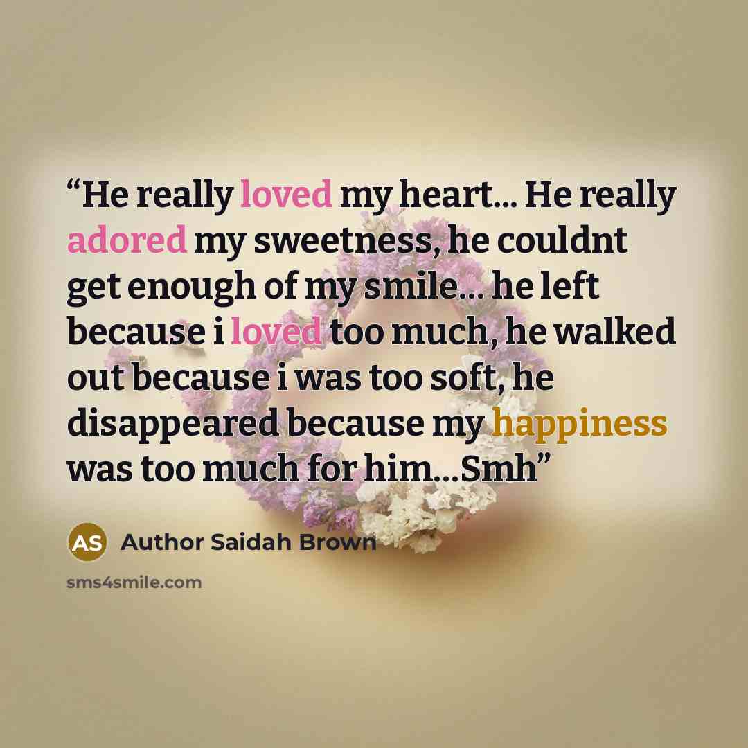“He really loved my heart... He really adored my sweetness, he couldnt get enough of my smile… he left because i loved too much, he walked out because i was too soft, he disappeared because my happiness was too much for him…Smh” quote by Author Saidah Brown