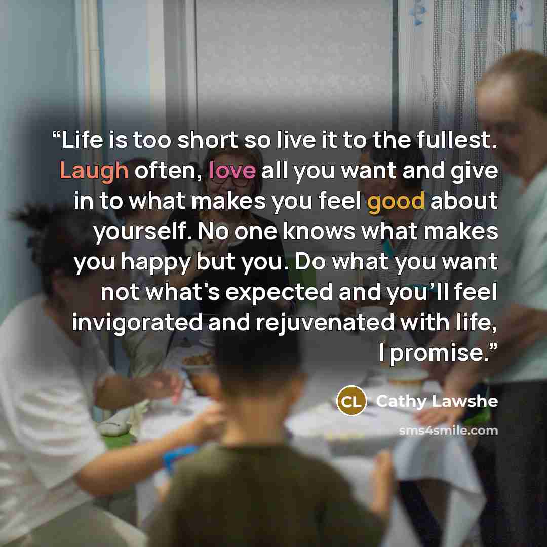 “Life is too short so live it to the fullest. Laugh often, love all you want and give in to what makes you feel good about yourself. No one knows what makes you happy but you. Do what you want not what's expected and you'll feel invigorated and rejuvenated with life, I promise.” quote by Cathy Lawshe