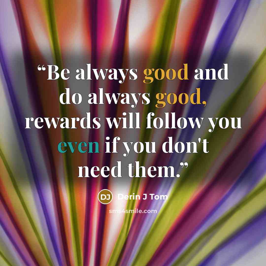 “Be always good and do always good, rewards will follow you even if you don't need them.” quote by Derin J Tom
