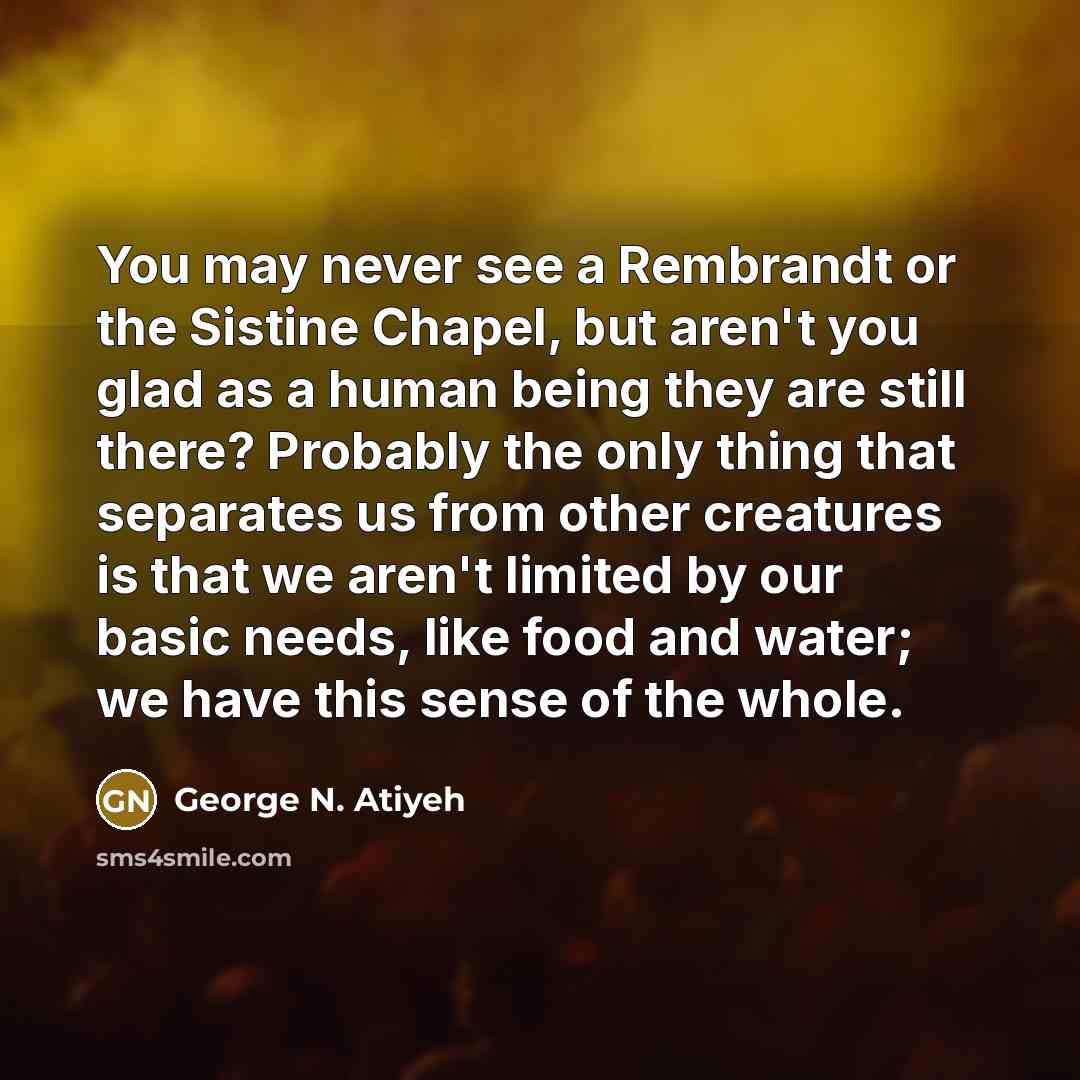 “You may never see a Rembrandt or the Sistine Chapel, but aren't you glad as a human being they are still there? Probably the only thing that separates us from other creatures is that we aren't limited by our basic needs, like food and water; we have this sense of the whole.” quote by George N. Atiyeh