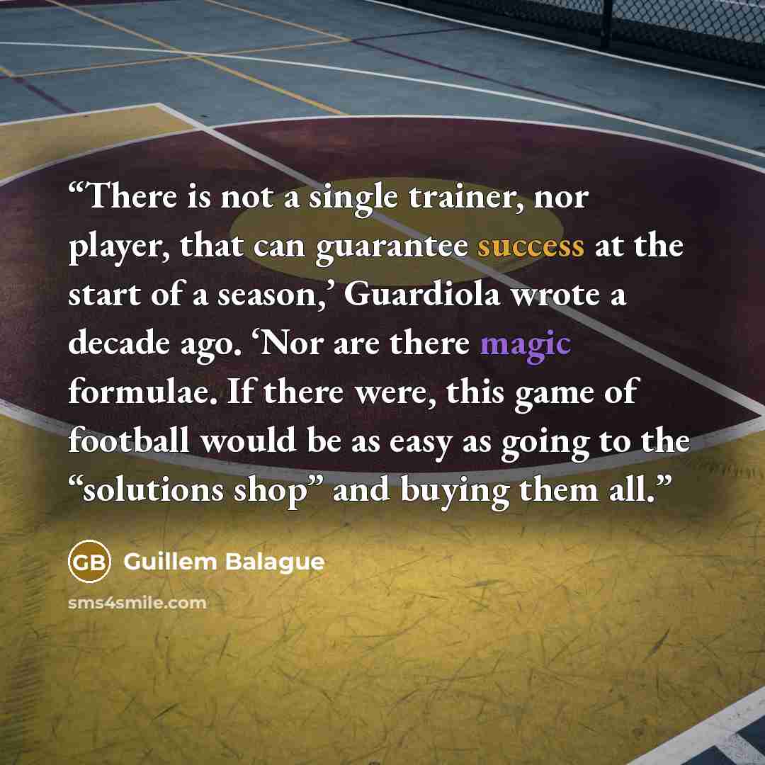 “There is not a single trainer, nor player, that can guarantee success at the start of a season,’ Guardiola wrote a decade ago. ‘Nor are there magic formulae. If there were, this game of football would be as easy as going to the “solutions shop” and buying them all.” quote by Guillem Balague