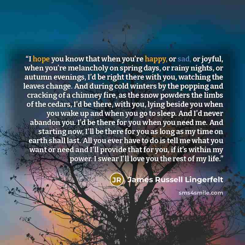 “I hope you know that when you’re happy, or sad, or joyful, when you’re melancholy on spring days, or rainy nights, or autumn evenings, I’d be right there with you, watching the leaves change. And during cold winters by the popping and cracking of a chimney fire, as the snow powders the limbs of…” quote by James Russell Lingerfelt