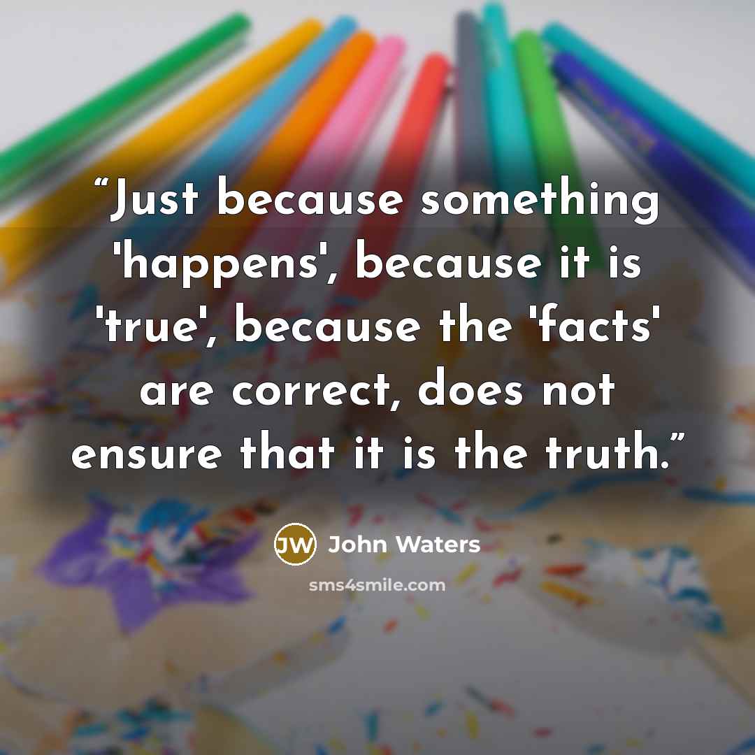 “Just because something 'happens', because it is 'true', because the 'facts' are correct, does not ensure that it is the truth.” quote by John Waters