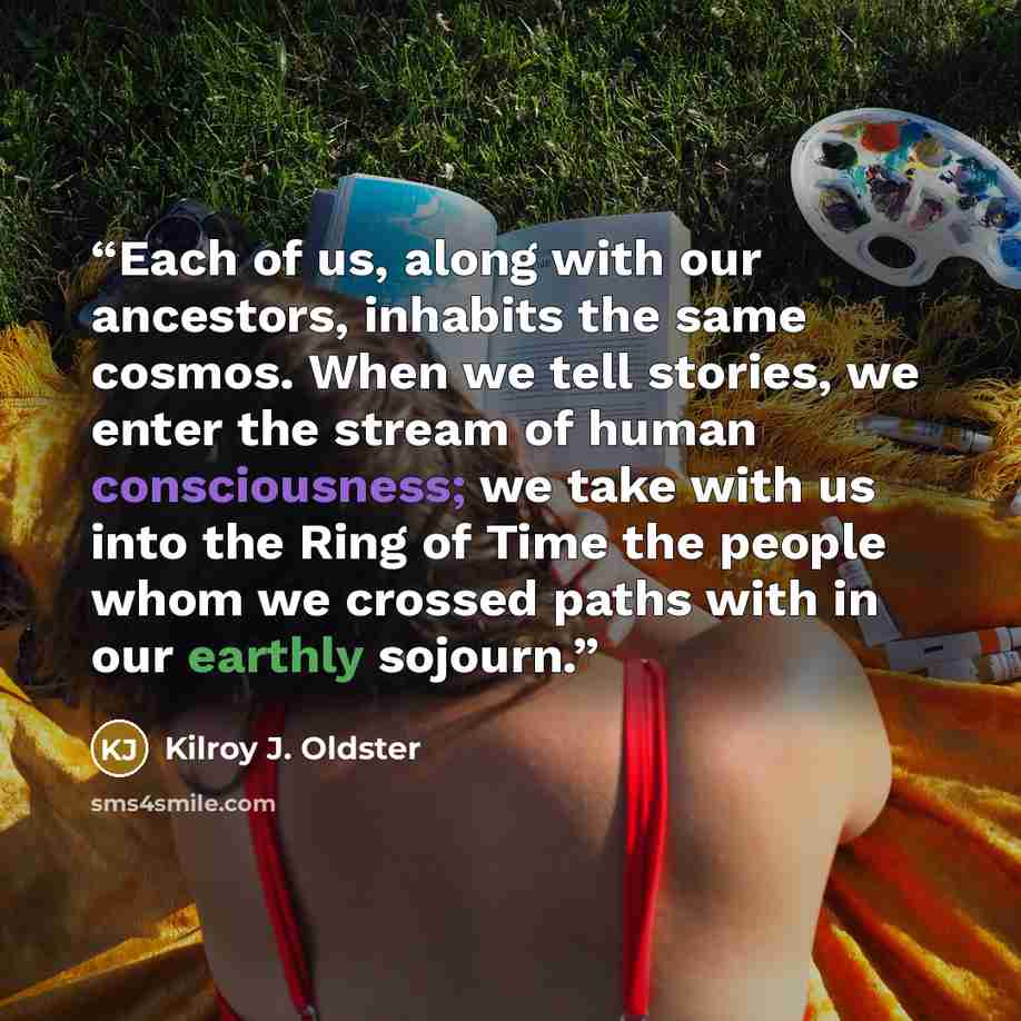 “Each of us, along with our ancestors, inhabits the same cosmos. When we tell stories, we enter the stream of human consciousness; we take with us into the Ring of Time the people whom we crossed paths with in our earthly sojourn.” quote by Kilroy J. Oldster