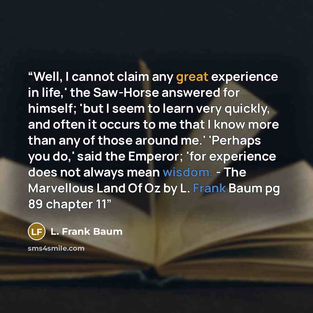 “Well, I cannot claim any great experience in life,' the Saw-Horse answered for himself; 'but I seem to learn very quickly, and often it occurs to me that I know more than any of those around me.' 'Perhaps you do,' said the Emperor; 'for experience does not always mean wisdom. - The Marvellous Land…” quote by L. Frank Baum
