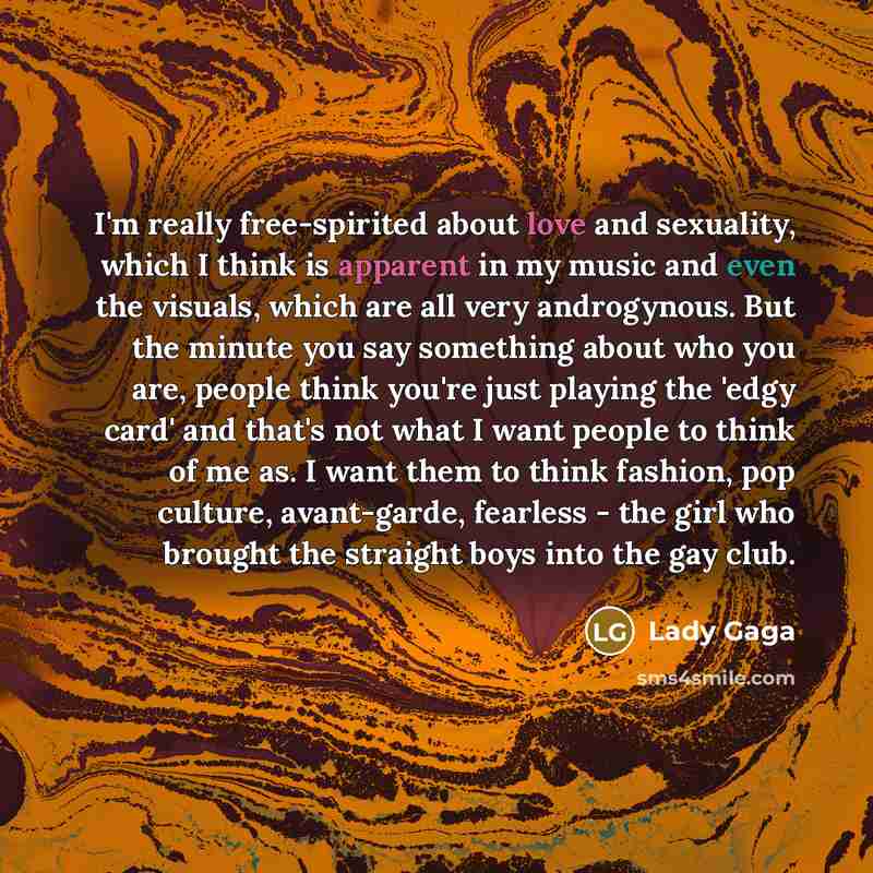 “I'm really free-spirited about love and sexuality, which I think is apparent in my music and even the visuals, which are all very androgynous. But the minute you say something about who you are, people think you're just playing the 'edgy card' and that's not what I want people to think of me as. I…” quote by Lady Gaga