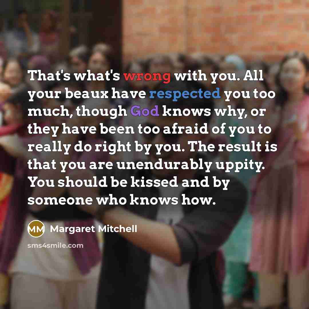 “That's what's wrong with you. All your beaux have respected you too much, though God knows why, or they have been too afraid of you to really do right by you. The result is that you are unendurably uppity. You should be kissed and by someone who knows how.” quote by Margaret Mitchell