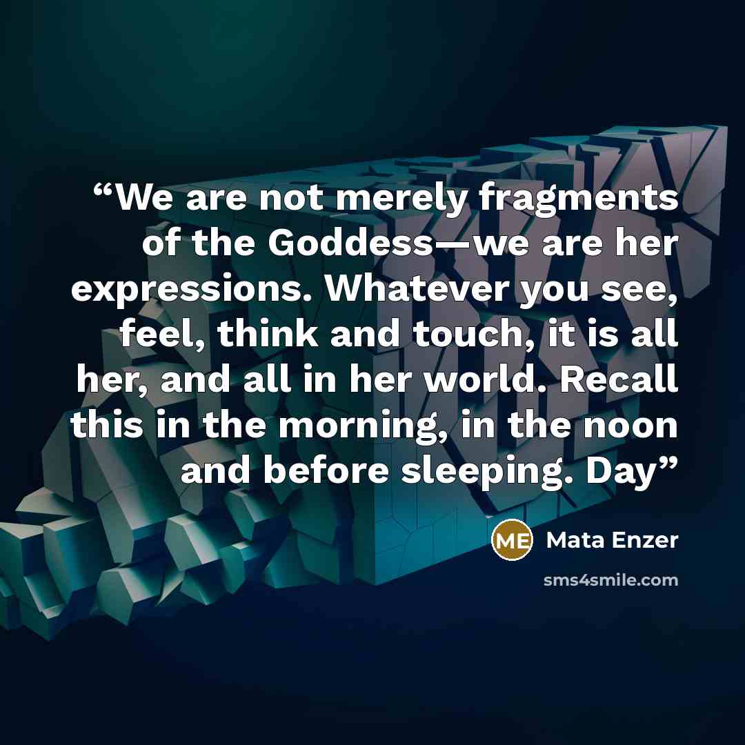 “We are not merely fragments of the Goddess—we are her expressions. Whatever you see, feel, think and touch, it is all her, and all in her world. Recall this in the morning, in the noon and before sleeping. Day” quote by Mata Enzer
