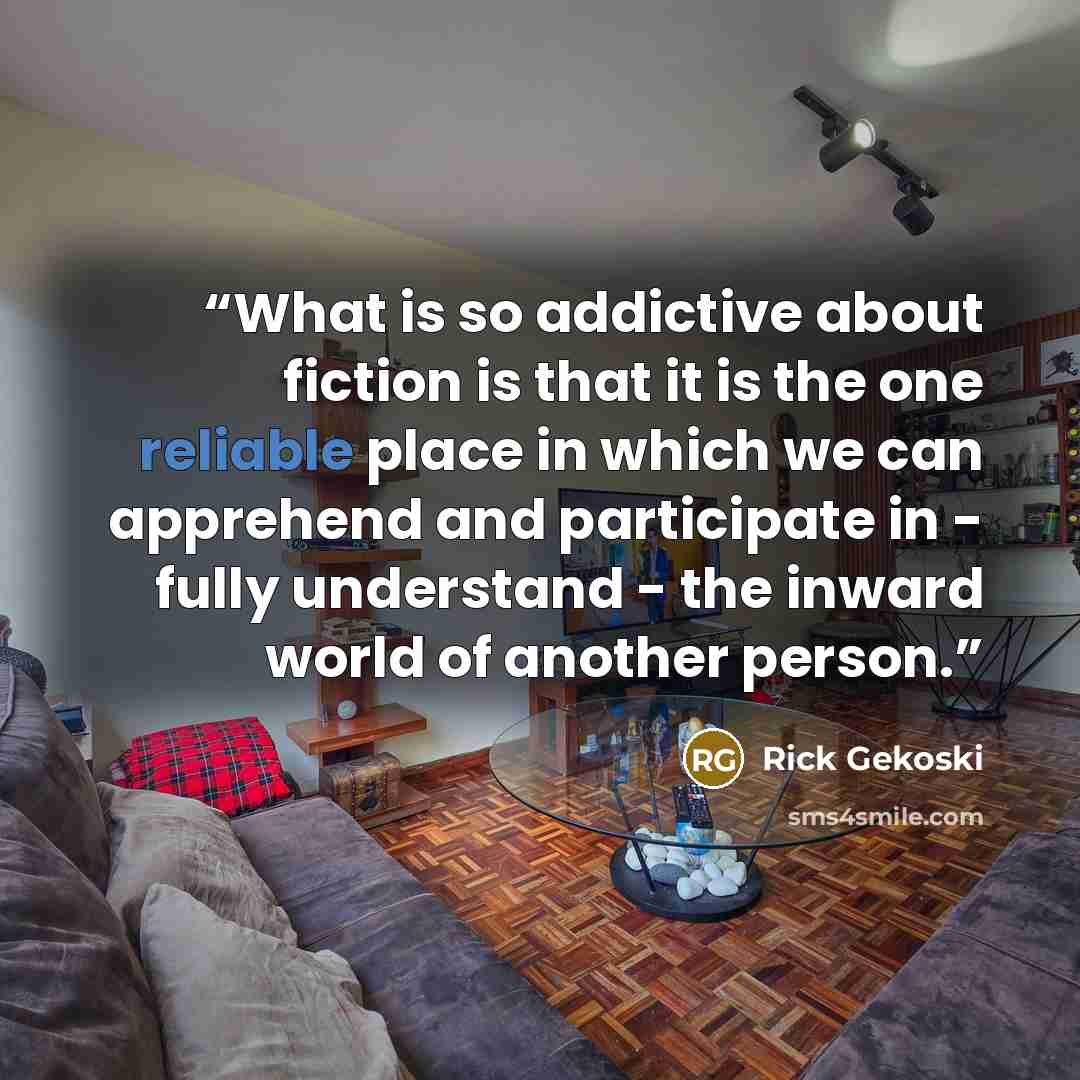 “What is so addictive about fiction is that it is the one reliable place in which we can apprehend and participate in - fully understand - the inward world of another person.” quote by Rick Gekoski