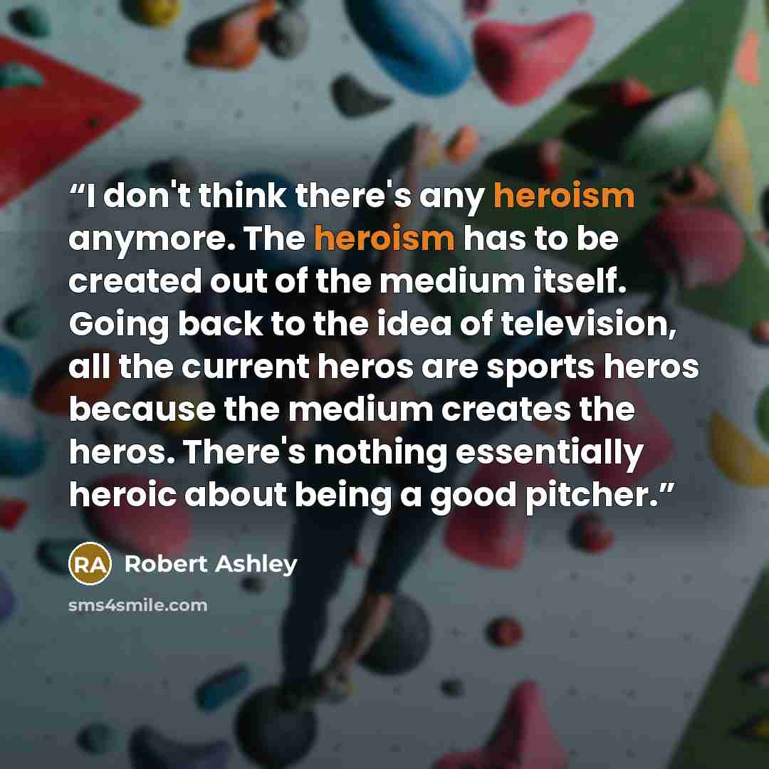 “I don't think there's any heroism anymore. The heroism has to be created out of the medium itself. Going back to the idea of television, all the current heros are sports heros because the medium creates the heros. There's nothing essentially heroic about being a good pitcher.” quote by Robert Ashley