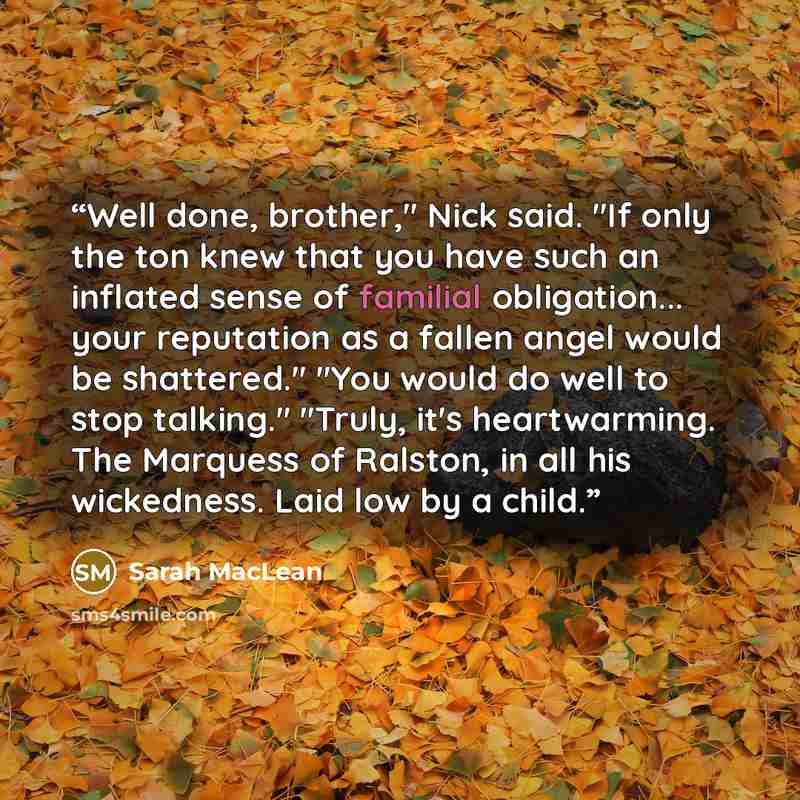 “Well done, brother," Nick said. "If only the ton knew that you have such an inflated sense of familial obligation... your reputation as a fallen angel would be shattered." "You would do well to stop talking." "Truly, it's heartwarming. The Marquess of Ralston, in all his wickedness. Laid low by a…” quote by Sarah MacLean