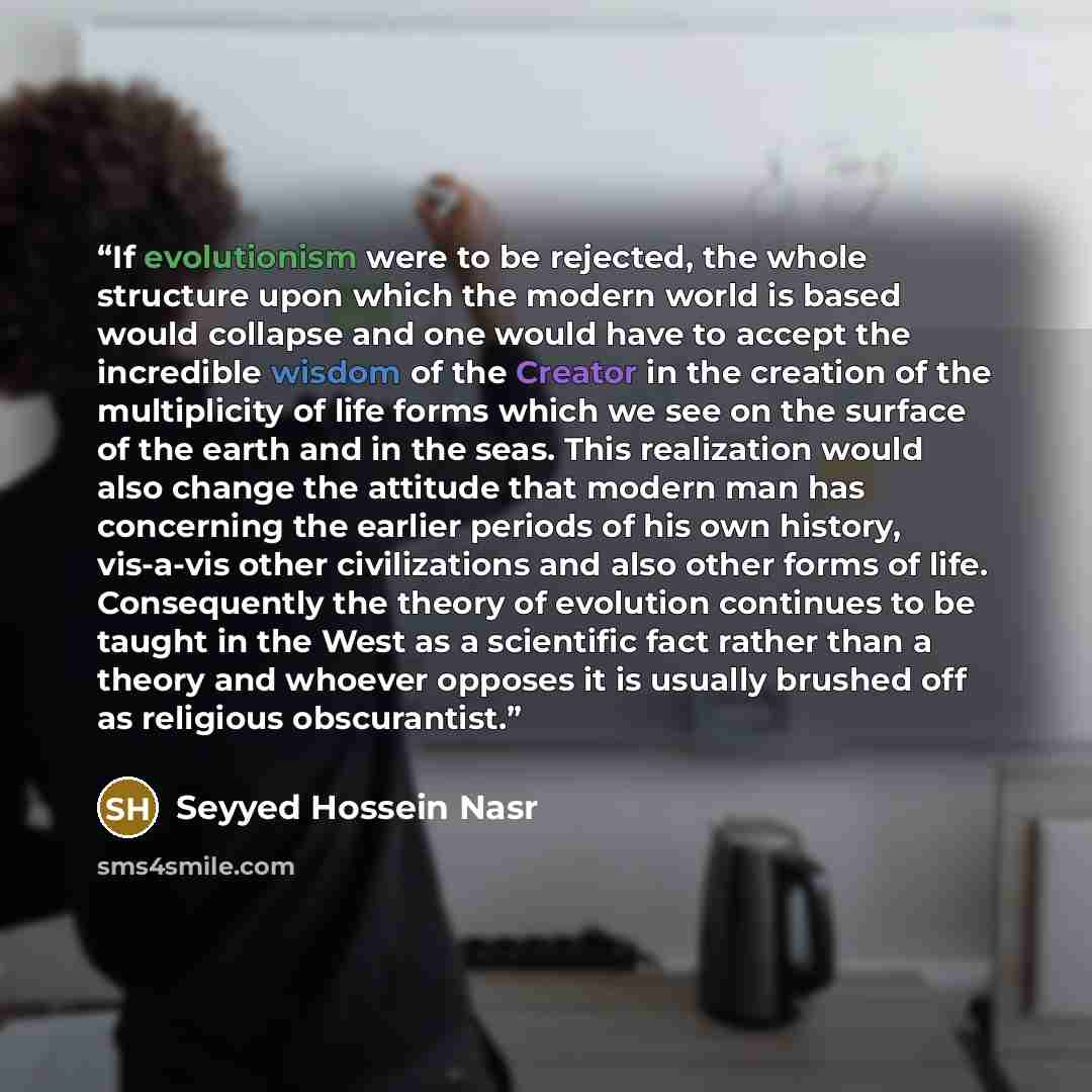 “If evolutionism were to be rejected, the whole structure upon which the modern world is based would collapse and one would have to accept the incredible wisdom of the Creator in the creation of the multiplicity of life forms which we see on the surface of the earth and in the seas. This…” quote by Seyyed Hossein Nasr