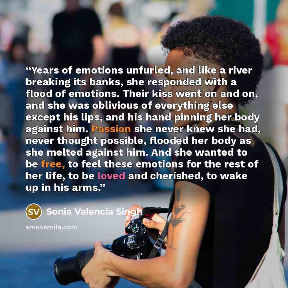 “Years of emotions unfurled, and like a river breaking its banks, she responded with a flood of emotions. Their kiss went on and on, and she was oblivious of everything else except his lips, and his hand pinning her body against him. Passion she never knew she had, never thought possible, flooded…” quote by Sonia Valencia Singh