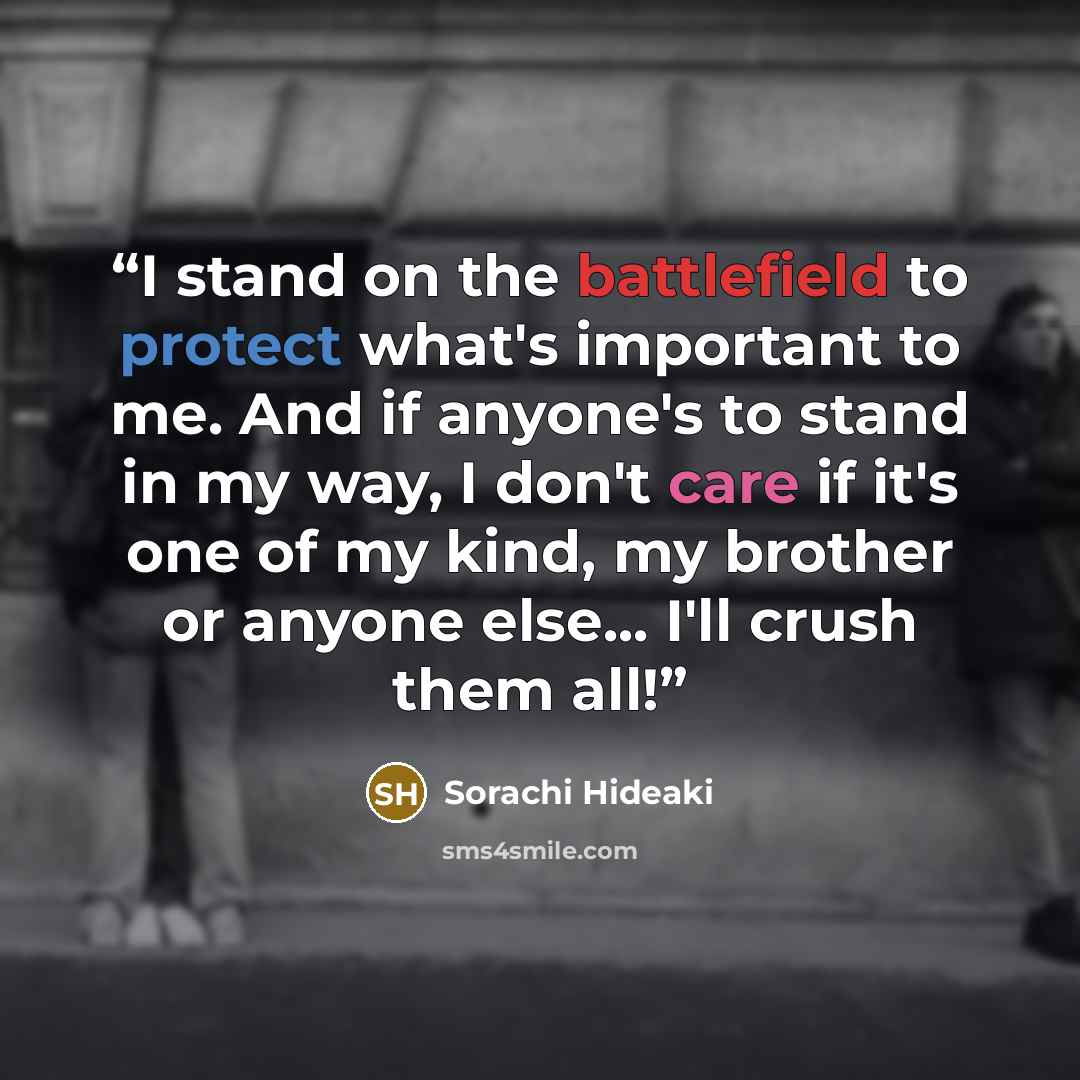 “I stand on the battlefield to protect what's important to me. And if anyone's to stand in my way, I don't care if it's one of my kind, my brother or anyone else... I'll crush them all!” quote by Sorachi Hideaki