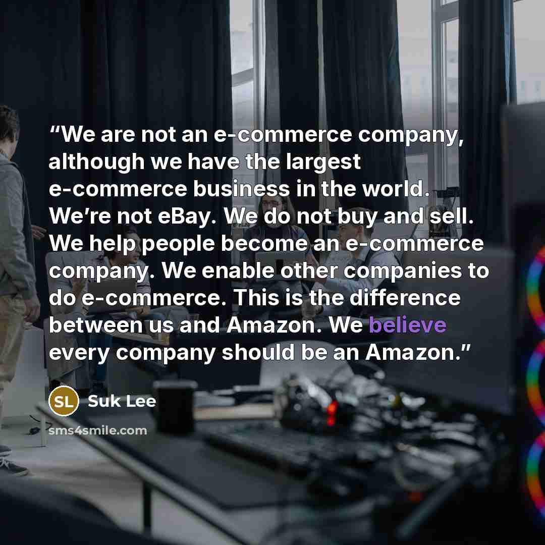 “We are not an e-commerce company, although we have the largest e-commerce business in the world. We’re not eBay. We do not buy and sell. We help people become an e-commerce company. We enable other companies to do e-commerce. This is the difference between us and Amazon. We believe every company…” quote by Suk Lee