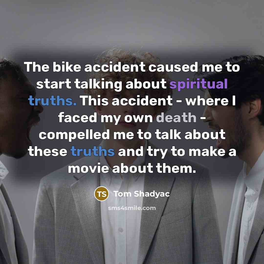 “The bike accident caused me to start talking about spiritual truths. This accident - where I faced my own death - compelled me to talk about these truths and try to make a movie about them.” quote by Tom Shadyac