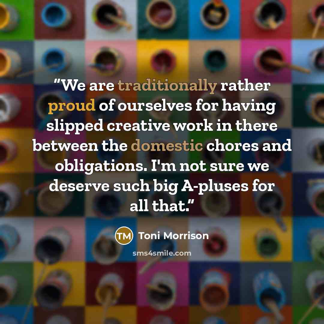 “We are traditionally rather proud of ourselves for having slipped creative work in there between the domestic chores and obligations. I'm not sure we deserve such big A-pluses for all that.” quote by Toni Morrison
