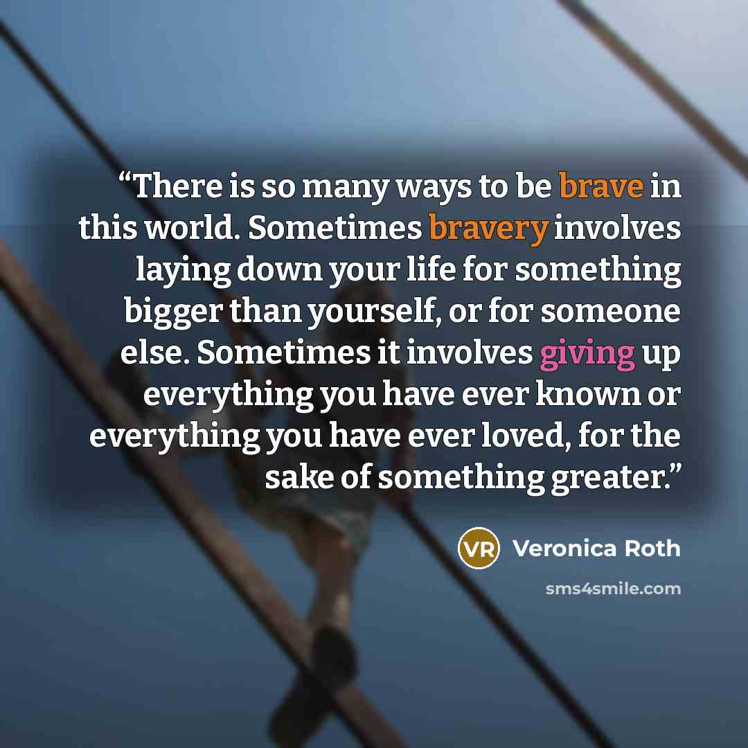 “There is so many ways to be brave in this world. Sometimes bravery involves laying down your life for something bigger than yourself, or for someone else. Sometimes it involves giving up everything you have ever known or everything you have ever loved, for the sake of something greater.” quote by Veronica Roth
