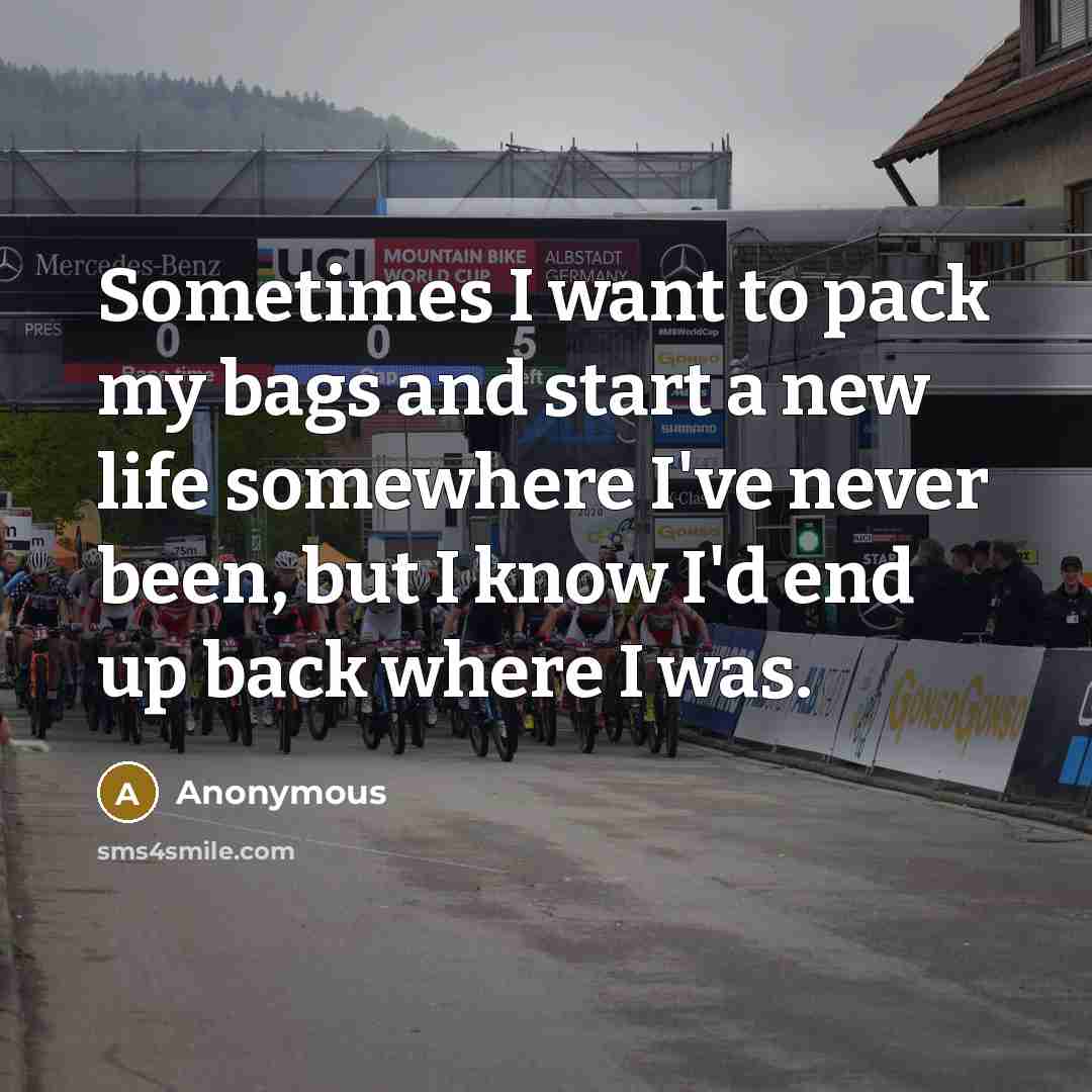 “Sometimes I want to pack my bags and start a new life somewhere I've never been, but I know I'd end up back where I was.” quote by Anonymous