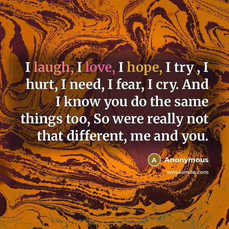 “I laugh, I love, I hope, I try , I hurt, I need, I fear, I cry. And I know you do the same things too, So were really not that different, me and you.” quote by Anonymous