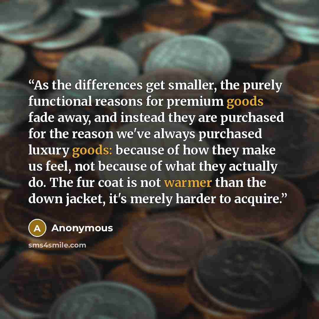 “As the differences get smaller, the purely functional reasons for premium goods fade away, and instead they are purchased for the reason we've always purchased luxury goods: because of how they make us feel, not because of what they actually do. The fur coat is not warmer than the down jacket…” quote by Anonymous