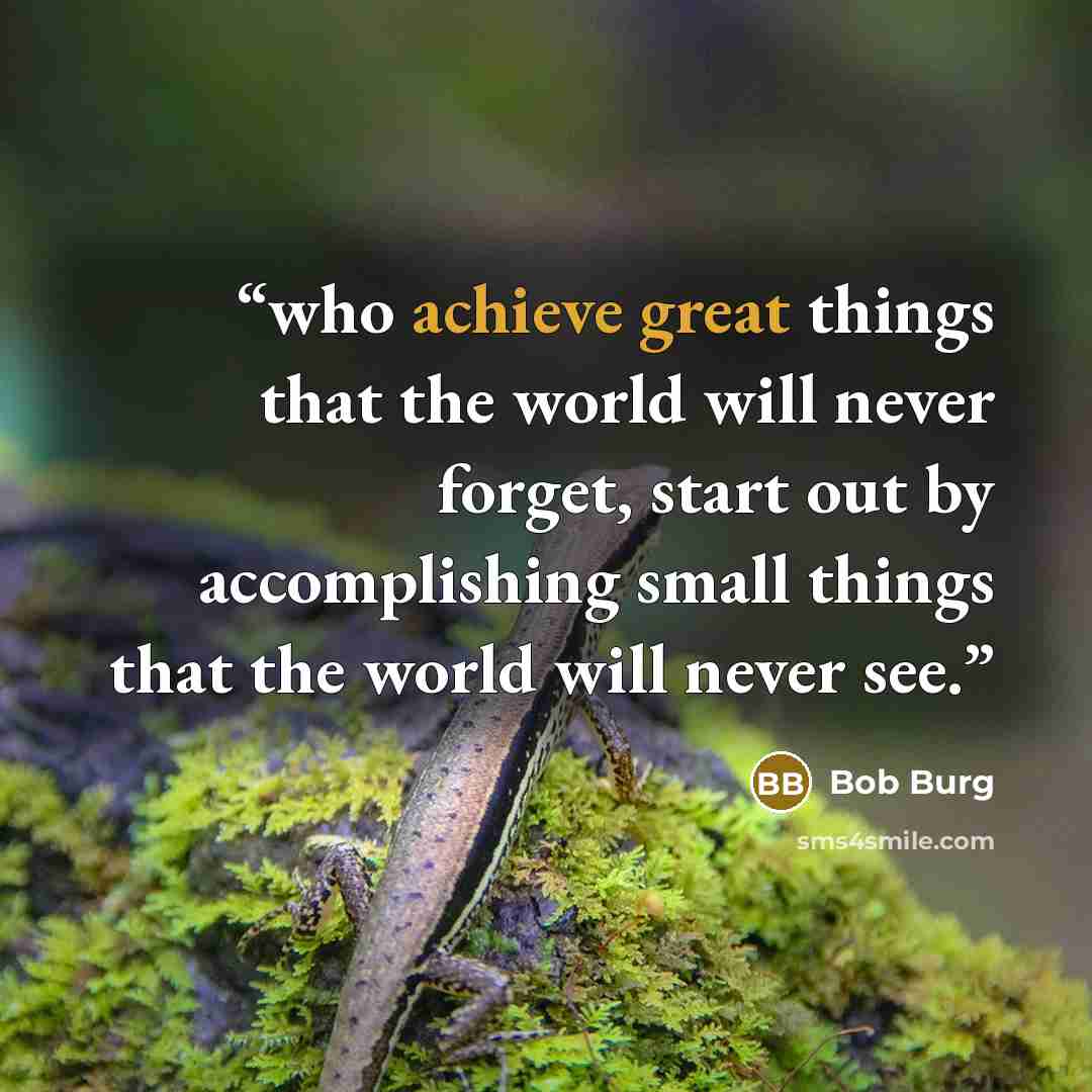 “who achieve great things that the world will never forget, start out by accomplishing small things that the world will never see.” quote by Bob Burg