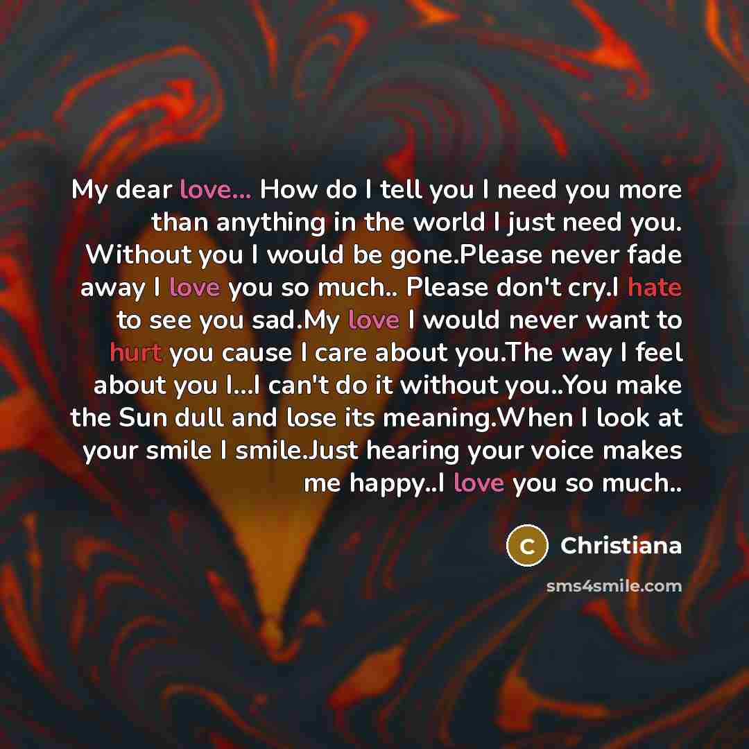 “My dear love... How do I tell you I need you more than anything in the world I just need you. Without you I would be gone.Please never fade away I love you so much.. Please don't cry.I hate to see you sad.My love I would never want to hurt you cause I care about you.The way I feel about you I...I…” quote by Christiana