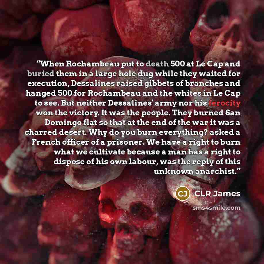 “When Rochambeau put to death 500 at Le Cap and buried them in a large hole dug while they waited for execution, Dessalines raised gibbets of branches and hanged 500 for Rochambeau and the whites in Le Cap to see. But neither Dessalines' army nor his ferocity won the victory. It was the people…” quote by CLR James
